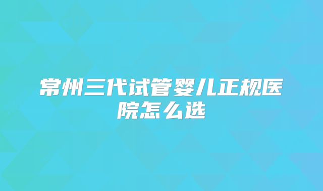 常州三代试管婴儿正规医院怎么选