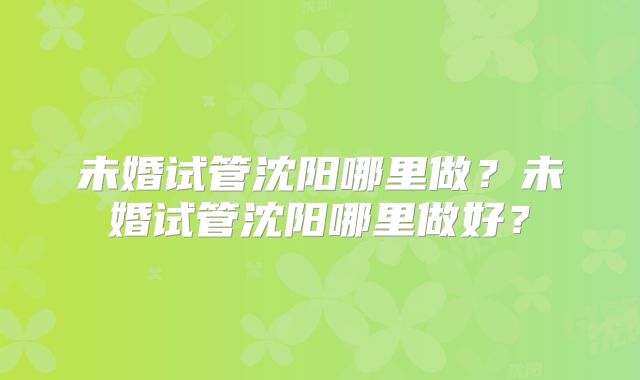 未婚试管沈阳哪里做?未婚试管沈阳哪里做好?