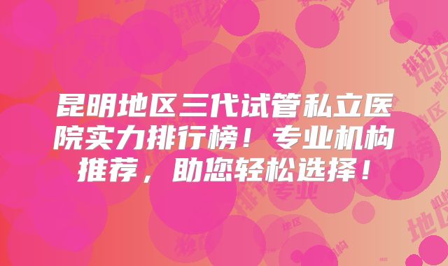 昆明地区三代试管私立医院实力排行榜！专业机构推荐，助您轻松选择！