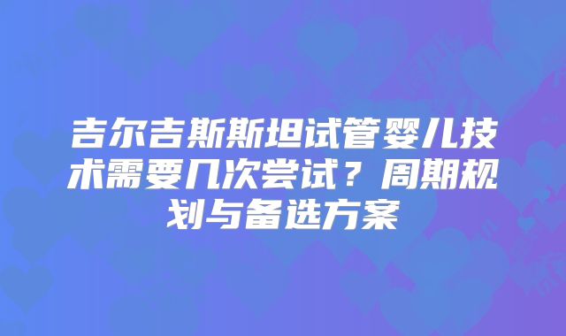 吉尔吉斯斯坦试管婴儿技术需要几次尝试?周期规划与备选方案