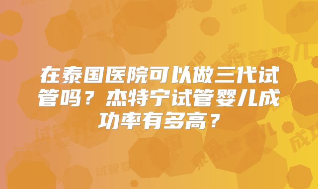 在泰国医院可以做三代试管吗?杰特宁试管婴儿成功率有多高?