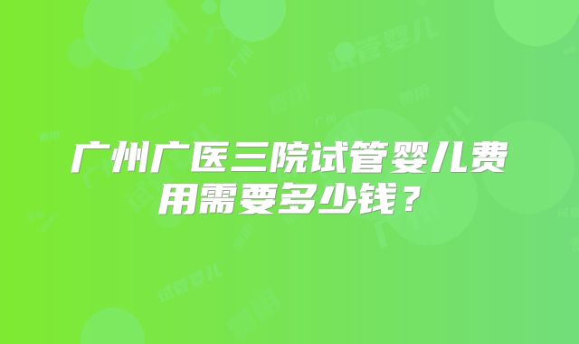 广州广医三院试管婴儿费用需要多少钱?