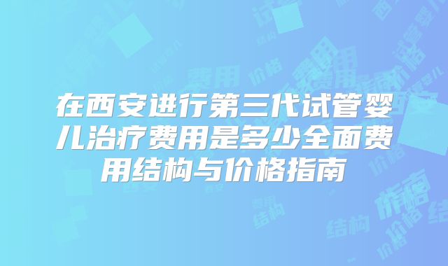 在西安进行第三代试管婴儿治疗费用是多少全面费用结构与价格指南