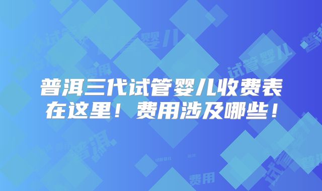 普洱三代试管婴儿收费表在这里!费用涉及哪些!