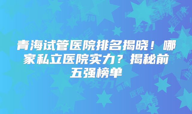青海试管医院排名揭晓!哪家私立医院实力?揭秘前五强榜单