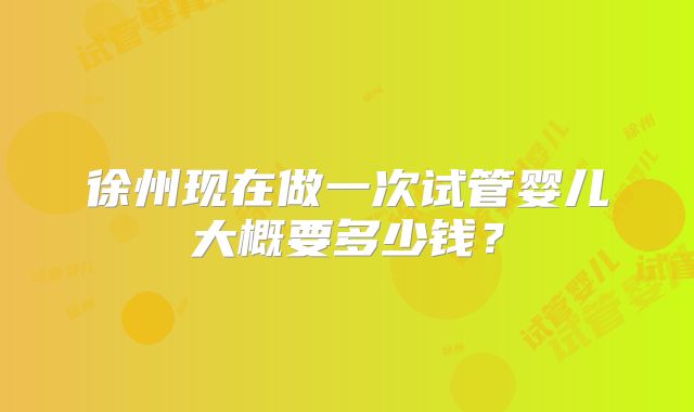 徐州现在做一次试管婴儿大概要多少钱？