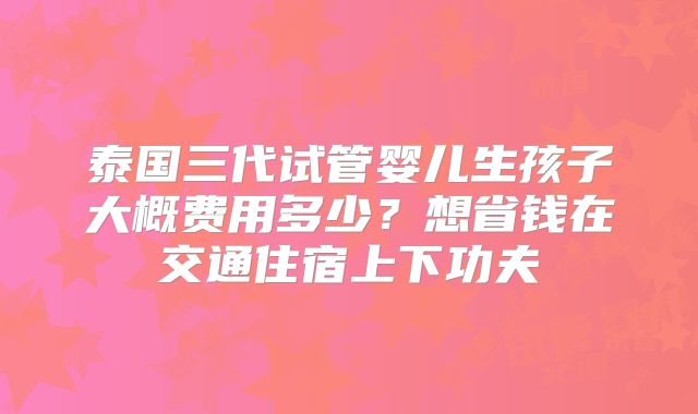泰国三代试管婴儿生孩子大概费用多少?想省钱在交通住宿上下功夫