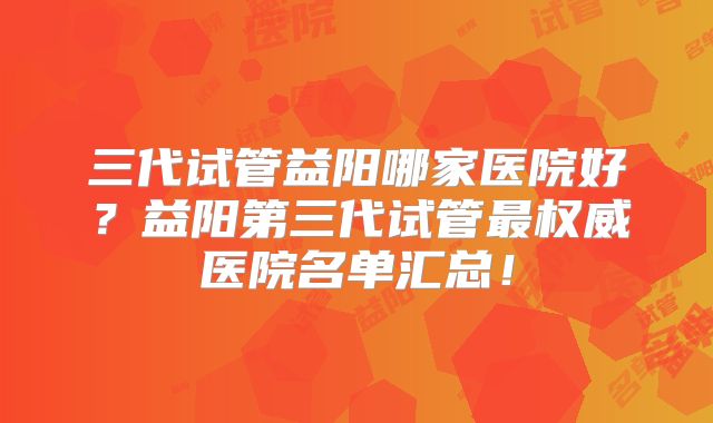 三代试管益阳哪家医院好?益阳第三代试管最权威医院名单汇总!