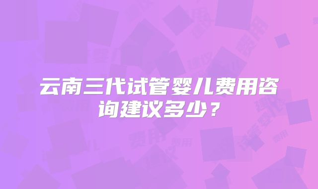 云南三代试管婴儿费用咨询建议多少?