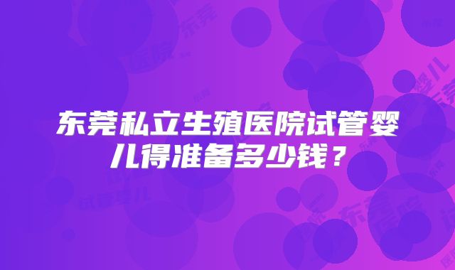 东莞私立生殖医院试管婴儿得准备多少钱?