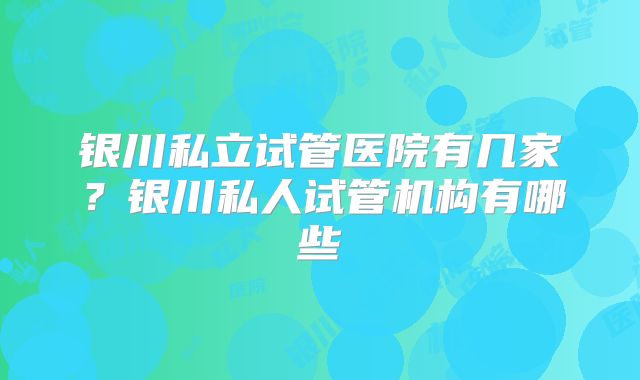 银川私立试管医院有几家？银川私人试管机构有哪些