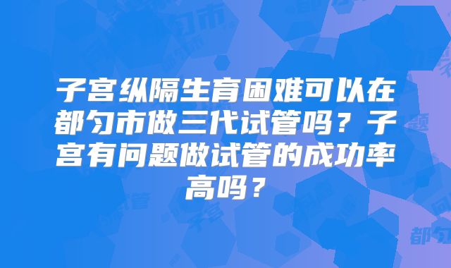 子宫纵隔生育困难可以在都匀市做三代试管吗？子宫有问题做试管的成功率高吗？
