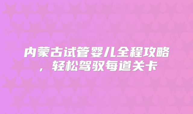 内蒙古试管婴儿全程攻略，轻松驾驭每道关卡
