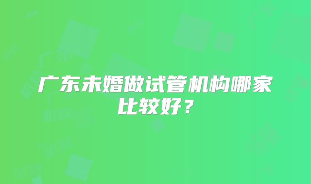 广东未婚做试管机构哪家比较好?