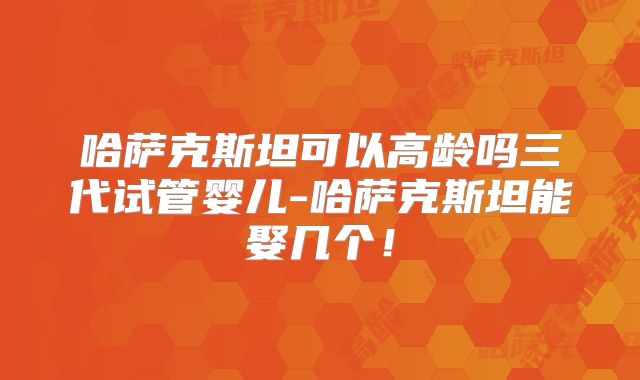 哈萨克斯坦可以高龄吗三代试管婴儿-哈萨克斯坦能娶几个！