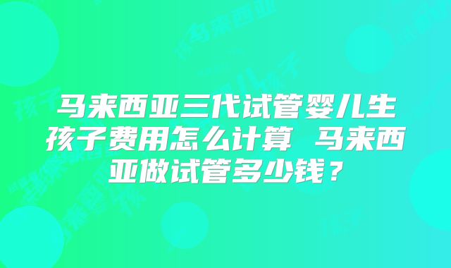 马来西亚三代试管婴儿生孩子费用怎么计算 马来西亚做试管多少钱?