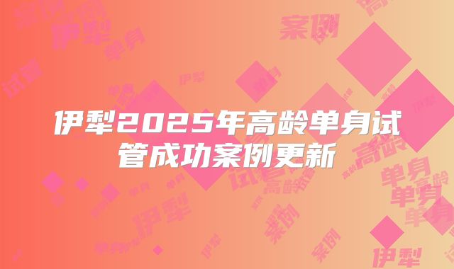 伊犁2025年高龄单身试管成功案例更新