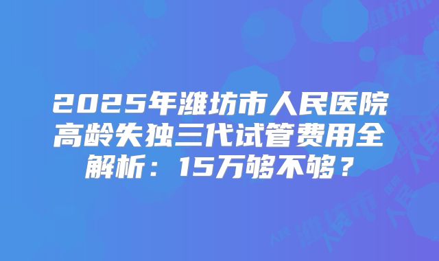 2025年潍坊市人民医院高龄失独三代试管费用全解析：15万够不够？