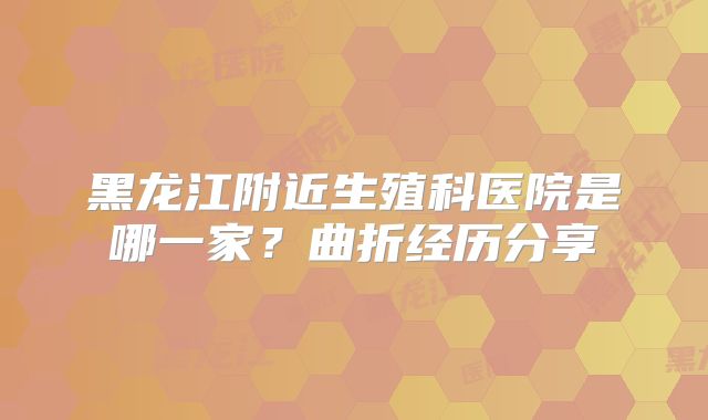黑龙江附近生殖科医院是哪一家？曲折经历分享