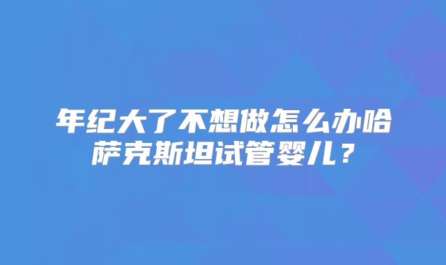 年纪大了不想做怎么办哈萨克斯坦试管婴儿?