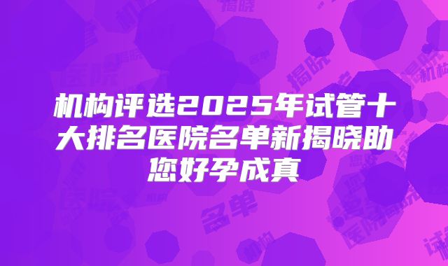 机构评选2025年试管十大排名医院名单新揭晓助您好孕成真
