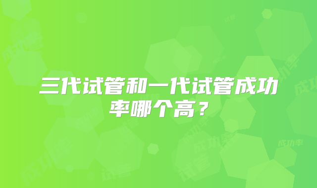 三代试管和一代试管成功率哪个高？