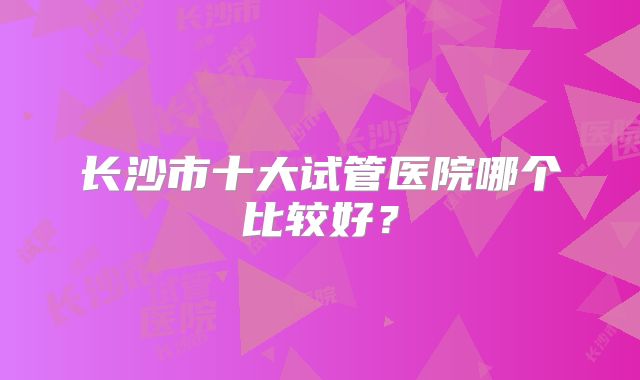 长沙市十大试管医院哪个比较好?