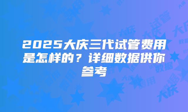 2025大庆三代试管费用是怎样的?详细数据供你参考
