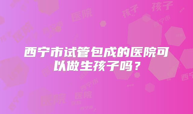 西宁市试管包成的医院可以做生孩子吗?