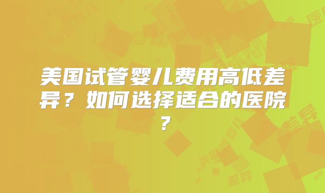 美国试管婴儿费用高低差异？如何选择适合的医院？