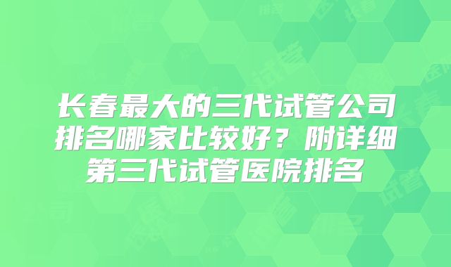 长春最大的三代试管公司排名哪家比较好?附详细第三代试管医院排名