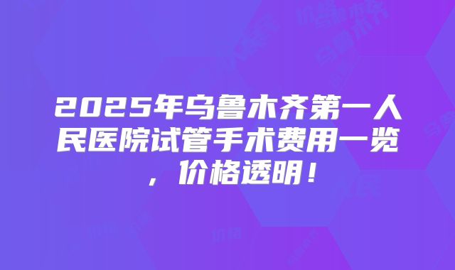 2025年乌鲁木齐第一人民医院试管手术费用一览，价格透明！
