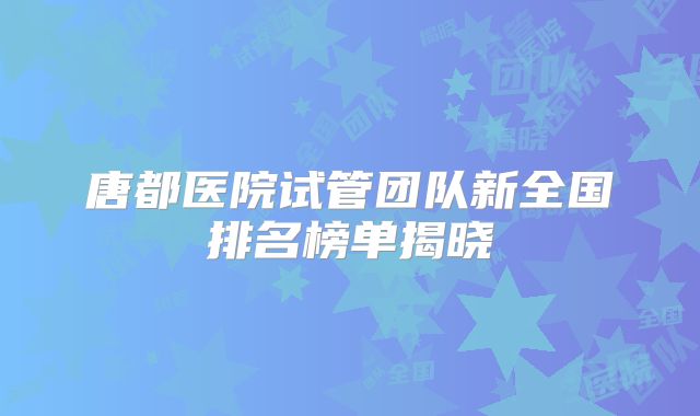 唐都医院试管团队新全国排名榜单揭晓