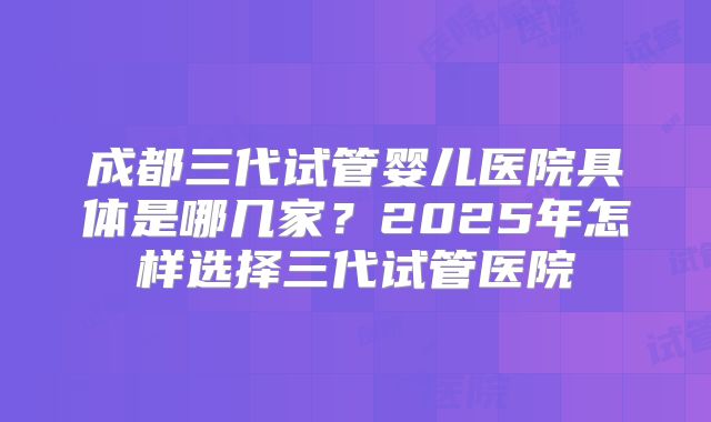 成都三代试管婴儿医院具体是哪几家?2025年怎样选择三代试管医院