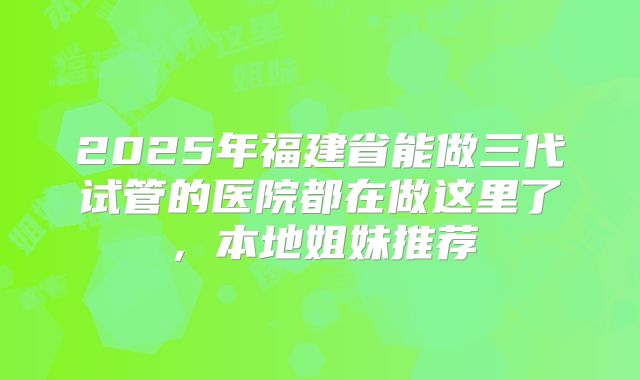 2025年福建省能做三代试管的医院都在做这里了,本地姐妹推荐