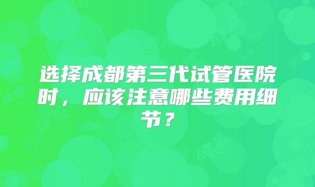 选择成都第三代试管医院时,应该注意哪些费用细节?