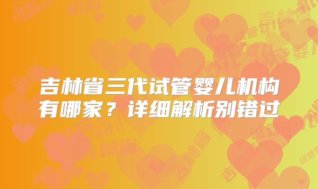 吉林省三代试管婴儿机构有哪家？详细解析别错过