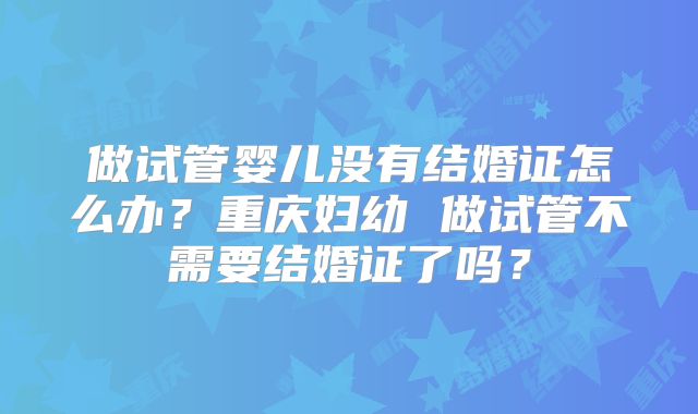 做试管婴儿没有结婚证怎么办？重庆妇幼 做试管不需要结婚证了吗？