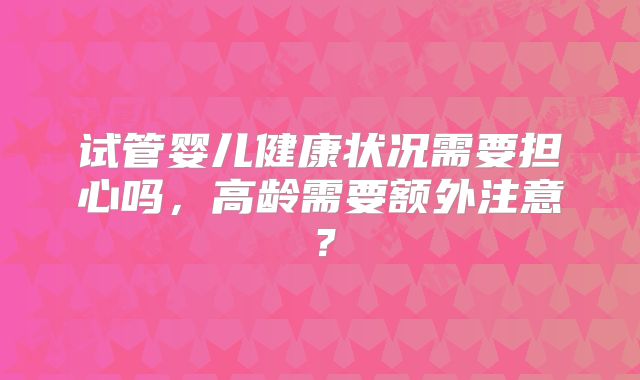 试管婴儿健康状况需要担心吗,高龄需要额外注意?