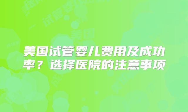 美国试管婴儿费用及成功率?选择医院的注意事项