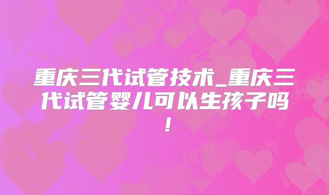重庆三代试管技术_重庆三代试管婴儿可以生孩子吗!