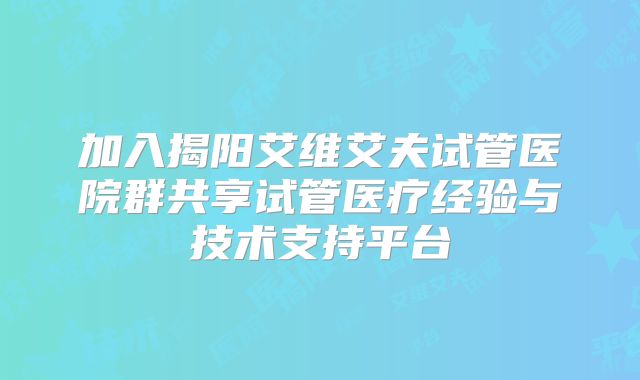 加入揭阳艾维艾夫试管医院群共享试管医疗经验与技术支持平台