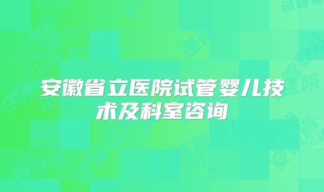 安徽省立医院试管婴儿技术及科室咨询