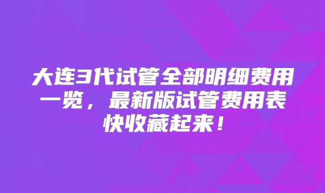 大连3代试管全部明细费用一览，最新版试管费用表快收藏起来！