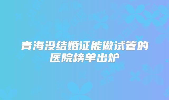 青海没结婚证能做试管的医院榜单出炉