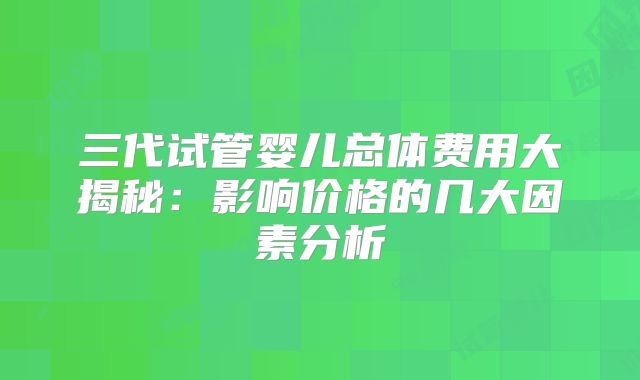 三代试管婴儿总体费用大揭秘:影响价格的几大因素分析