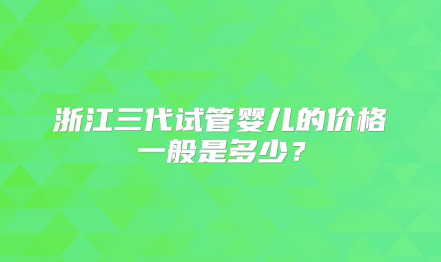 浙江三代试管婴儿的价格一般是多少？