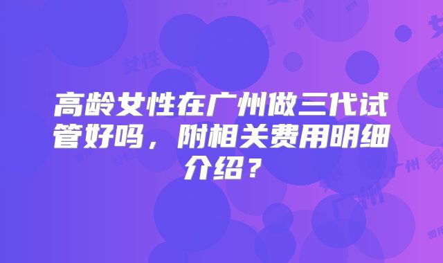 高龄女性在广州做三代试管好吗，附相关费用明细介绍？