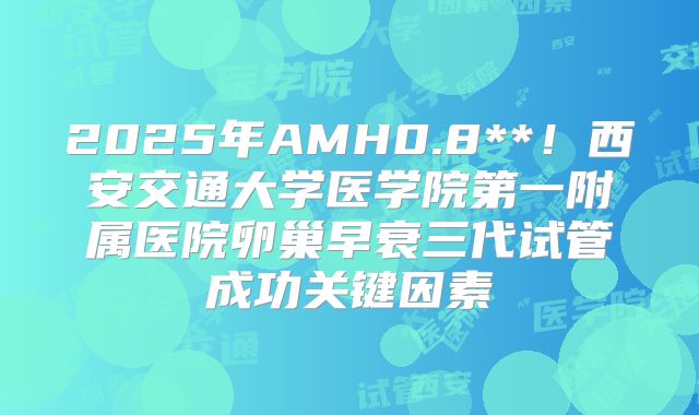 2025年AMH0.8**!西安交通大学医学院第一附属医院卵巢早衰三代试管成功关键因素