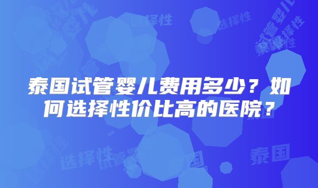 泰国试管婴儿费用多少？如何选择性价比高的医院？